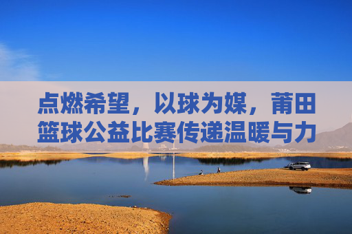 点燃希望,以球为媒,莆田篮球公益比赛传递温暖与力量
