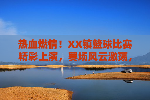 热血燃情！XX镇篮球比赛精彩上演，赛场风云激荡，全民沸腾！热血燃情！XX镇篮球比赛精彩上演，赛场风云激荡，全民沸腾！