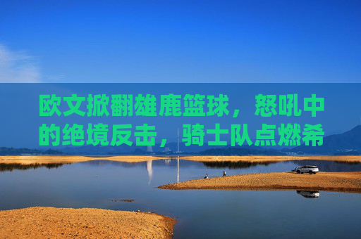 欧文掀翻雄鹿篮球,怒吼中的绝境反击,骑士队点燃希望之火
