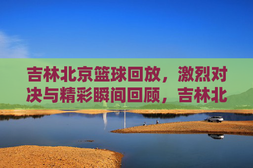 吉林北京篮球回放，激烈对决与精彩瞬间回顾，吉林北京篮球回放，激烈对决与精彩瞬间回顾