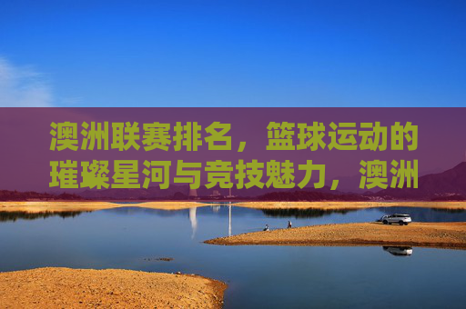 澳洲联赛排名,篮球运动的璀璨星河与竞技魅力,澳洲联赛排名,篮球运动的璀璨星河与竞技魅力