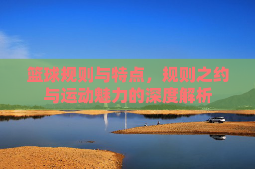 篮球规则与特点,规则之约与运动魅力的深度解析