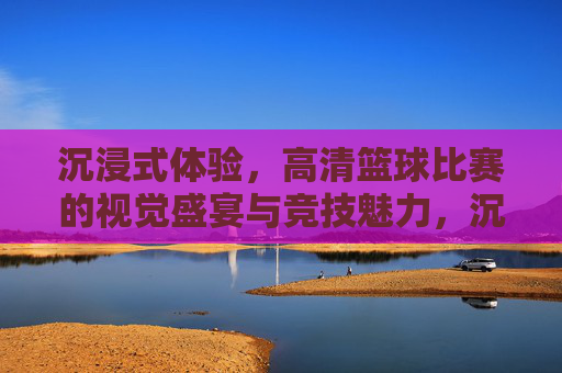 沉浸式体验,高清篮球比赛的视觉盛宴与竞技魅力,沉浸式高清篮球,视觉盛宴与竞技魅力