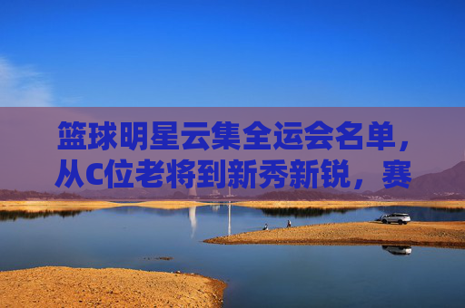 篮球明星云集全运会名单,从C位老将到新秀新锐,赛场风云再起