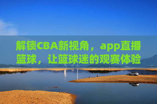 解锁CBA新视角,app直播篮球,让篮球迷的观赛体验全面升级