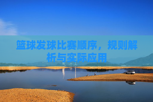 篮球发球比赛顺序，规则解析与实际应用