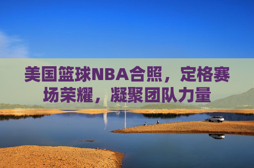 美国篮球NBA合照,定格赛场荣耀,凝聚团队力量