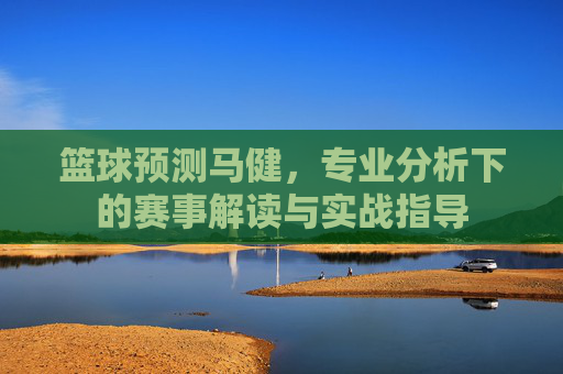 篮球预测马健，专业分析下的赛事解读与实战指导