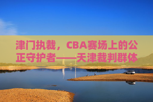 津门执裁,CBA赛场上的公正守护者——天津裁判群体的使命与担当,津门执裁,CBA赛场上的公正守护者——天津裁判群体的使命与担当
