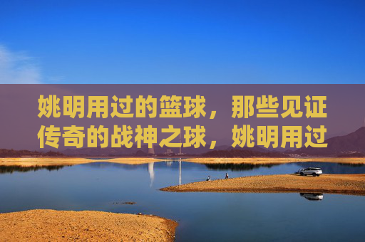 姚明用过的篮球，那些见证传奇的战神之球，姚明用过的篮球，那些见证传奇的战神之球