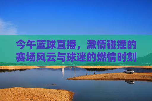 今午篮球直播，激情碰撞的赛场风云与球迷的燃情时刻，今午篮球直播，激情碰撞的赛场风云与球迷燃情时刻