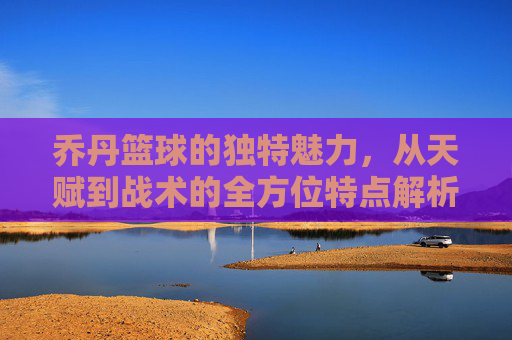 乔丹篮球的独特魅力，从天赋到战术的全方位特点解析，乔丹篮球的独特魅力，从天赋到战术的全方位特点解析