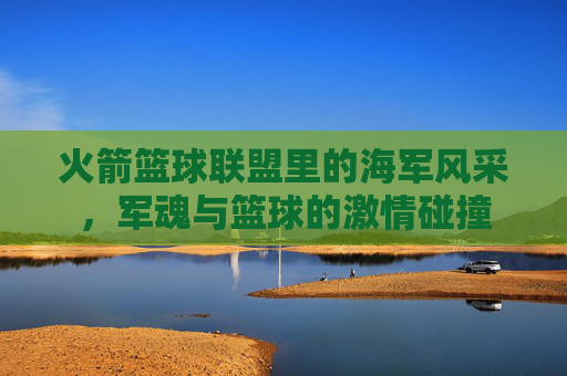 火箭篮球联盟里的海军风采，军魂与篮球的激情碰撞