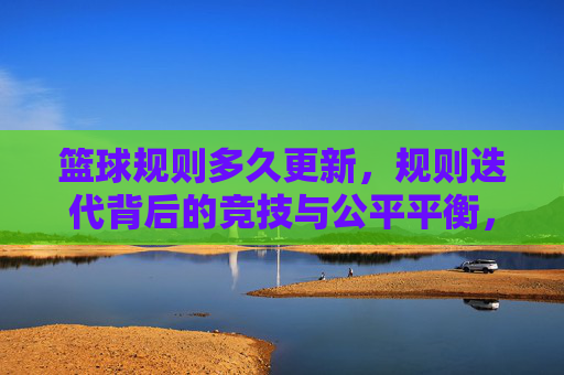 篮球规则多久更新,规则迭代背后的竞技与公平平衡,篮球规则多久更新,规则迭代背后的竞技与公平平衡
