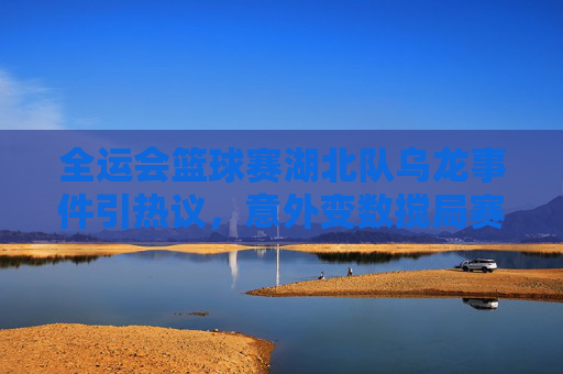 全运会篮球赛湖北队乌龙事件引热议,意外变数搅局赛事,全运会篮球赛湖北队乌龙事件引热议,意外变数搅局赛事