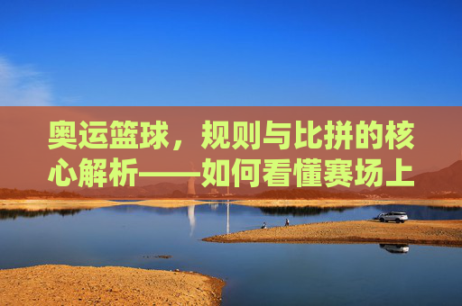 奥运篮球,规则与比拼的核心解析——如何看懂赛场上的对决