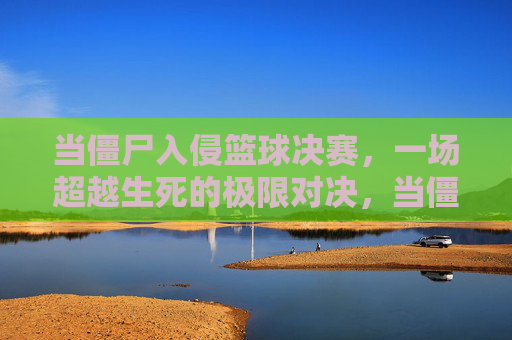 当僵尸入侵篮球决赛,一场超越生死的极限对决,当僵尸入侵篮球决赛,一场超越生死的极限对决