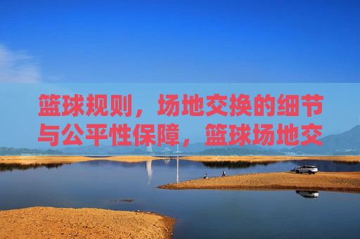 篮球规则,场地交换的细节与公平性保障,篮球场地交换规则,细节与公平性保障