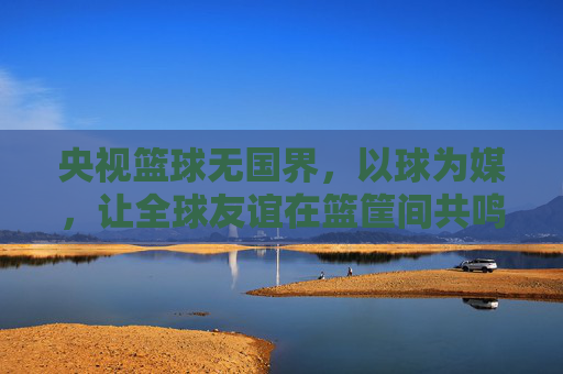 央视篮球无国界，以球为媒，让全球友谊在篮筐间共鸣，央视篮球无国界，以球为媒，让全球友谊在篮筐间共鸣
