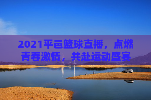 2021平邑篮球直播，点燃青春激情，共赴运动盛宴