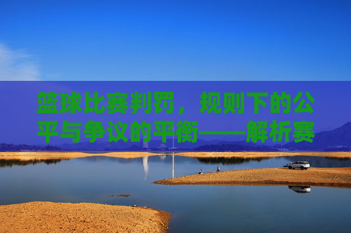 篮球比赛判罚，规则下的公平与争议的平衡——解析赛场上的规则执行与争议处理，篮球比赛判罚，规则下的公平与争议的平衡——解析赛场上的规则执行与争议处理