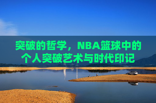 突破的哲学,NBA篮球中的个人突破艺术与时代印记