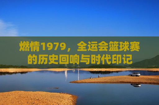 燃情1979,全运会篮球赛的历史回响与时代印记