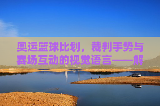 奥运篮球比划,裁判手势与赛场互动的视觉语言——解码奥运赛场上的篮球语言