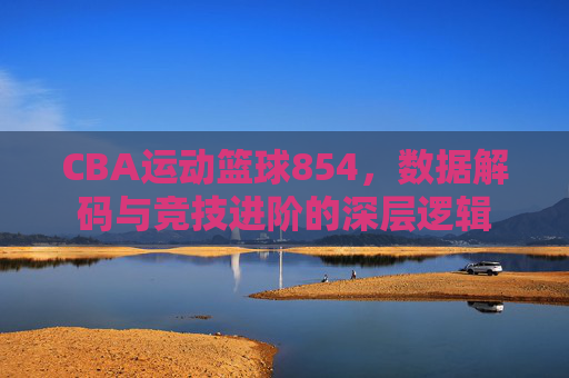CBA运动篮球854,数据解码与竞技进阶的深层逻辑