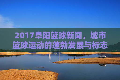 2017阜阳篮球新闻,城市篮球运动的蓬勃发展与标志性事件回顾,2017阜阳篮球新闻,城市篮球运动的蓬勃发展与标志性事件回顾