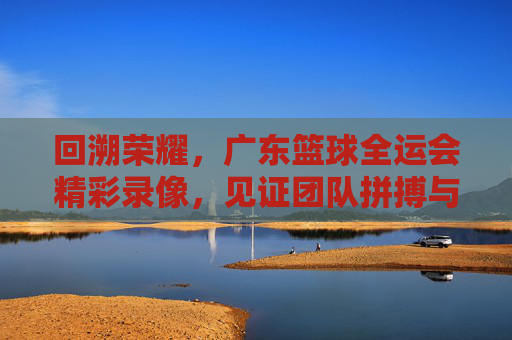 回溯荣耀，广东篮球全运会精彩录像，见证团队拼搏与体育精神的不朽传承，回溯荣耀，广东篮球全运会精彩录像，见证团队拼搏与体育精神的不朽传承
