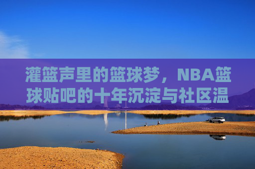 灌篮声里的篮球梦，NBA篮球贴吧的十年沉淀与社区温度，灌篮声里的篮球梦，NBA篮球贴吧的十年沉淀与社区温度