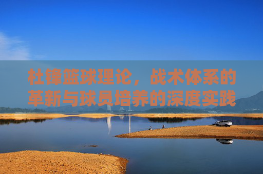 杜锋篮球理论,战术体系的革新与球员培养的深度实践——从CBA到国家队的执教智慧,杜锋篮球理论,战术体系革新与球员培养的深度实践——从CBA到国家队的执教智慧