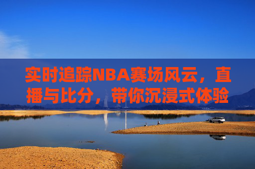 实时追踪NBA赛场风云,直播与比分,带你沉浸式体验篮球盛宴