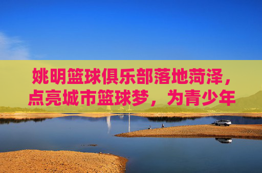 姚明篮球俱乐部落地菏泽,点亮城市篮球梦,为青少年的体育梦想赋能