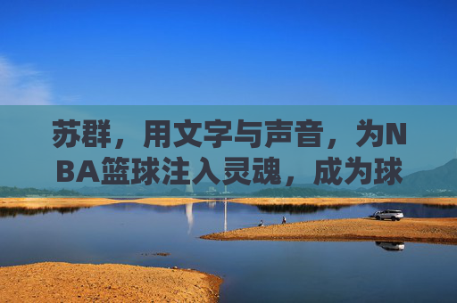苏群,用文字与声音,为NBA篮球注入灵魂,成为球迷心中的篮球翻译官