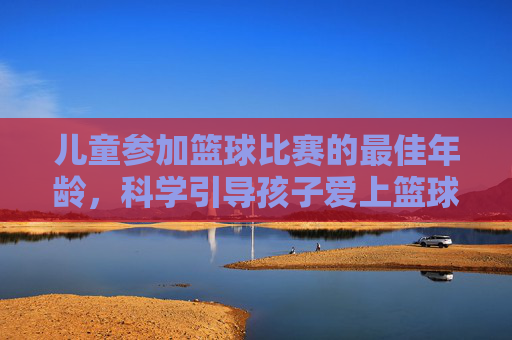 儿童参加篮球比赛的最佳年龄,科学引导孩子爱上篮球运动的几个关键阶段,儿童篮球启蒙,最佳参赛年龄与科学引导的关键阶段