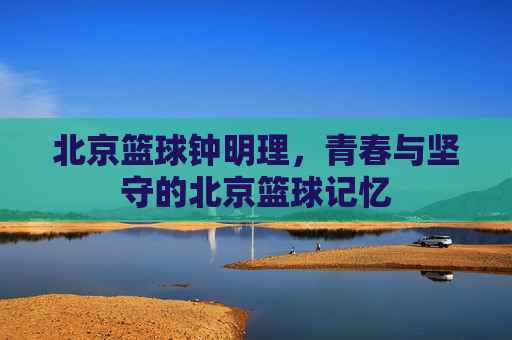 北京篮球钟明理，青春与坚守的北京篮球记忆