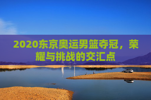 2020东京奥运男篮夺冠，荣耀与挑战的交汇点