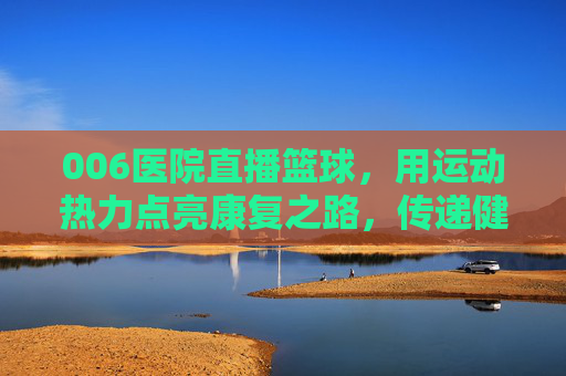 006医院直播篮球,用运动热力点亮康复之路,传递健康活力,006医院直播篮球,用运动热力点亮康复之路,传递健康活力