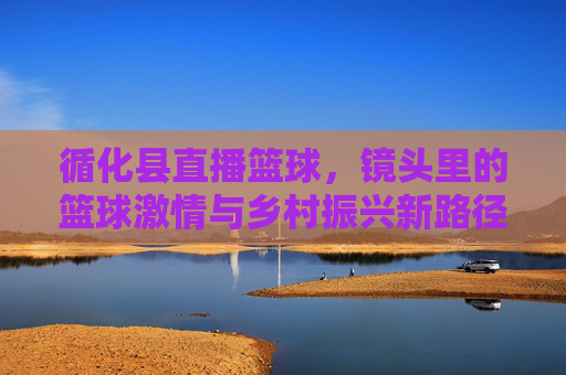 循化县直播篮球，镜头里的篮球激情与乡村振兴新路径