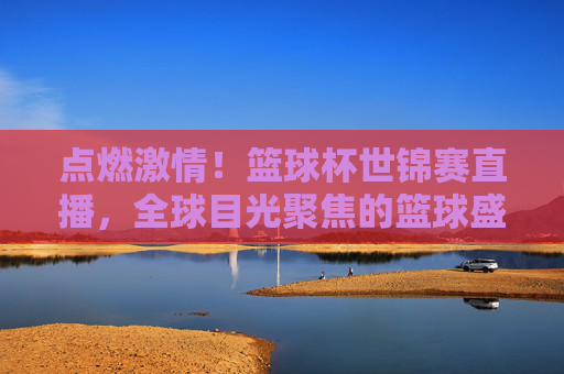 点燃激情！篮球杯世锦赛直播，全球目光聚焦的篮球盛宴，点燃激情！篮球杯世锦赛直播，全球目光聚焦的篮球盛宴