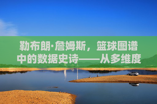 勒布朗·詹姆斯，篮球图谱中的数据史诗——从多维度数据图谱解析巨星生涯的进化与传奇