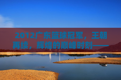 2012广东篮球冠军，王朝再续，辉煌的巅峰时刻——记CBA总决赛广东宏远夺冠之路