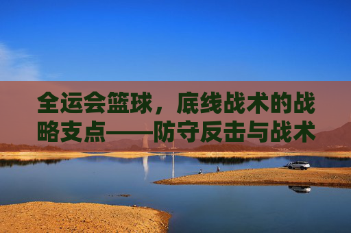 全运会篮球,底线战术的战略支点——防守反击与战术制胜的深层解析
