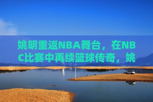 姚明重返NBA舞台,在NBC比赛中再续篮球传奇,姚明重返NBA舞台,在NBC比赛中再续篮球传奇