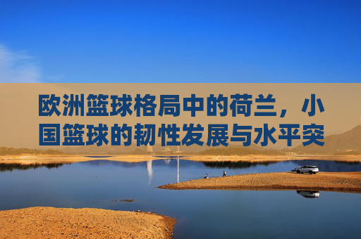 欧洲篮球格局中的荷兰,小国篮球的韧性发展与水平突破