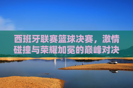 西班牙联赛篮球决赛,激情碰撞与荣耀加冕的巅峰对决