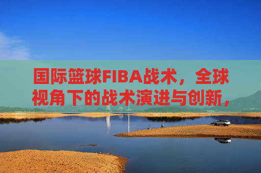 国际篮球FIBA战术,全球视角下的战术演进与创新,国际篮球FIBA战术,全球视角下的战术演进与创新