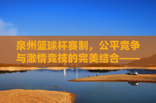 泉州篮球杯赛制，公平竞争与激情竞技的完美结合——解析赛事规则与竞技魅力，泉州篮球杯赛制，公平竞争与激情竞技的完美结合——解析赛事规则与竞技魅力